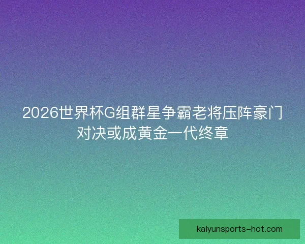 2026世界杯G组群星争霸老将压阵豪门对决或成黄金一代终章