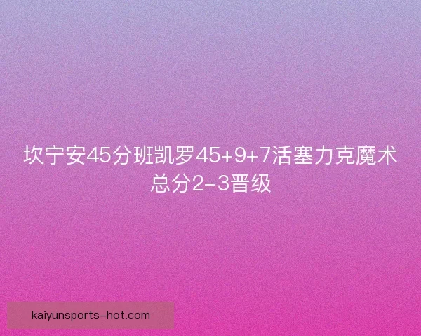 坎宁安45分班凯罗45+9+7活塞力克魔术总分2-3晋级