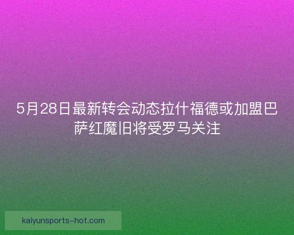 5月28日最新转会动态拉什福德或加盟巴萨红魔旧将受罗马关注