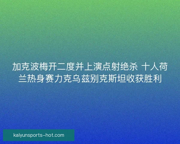 加克波梅开二度并上演点射绝杀 十人荷兰热身赛力克乌兹别克斯坦收获胜利 加克波梅开二度并上演点射绝杀 十人荷兰热身赛力克乌兹别克斯坦收获胜利
